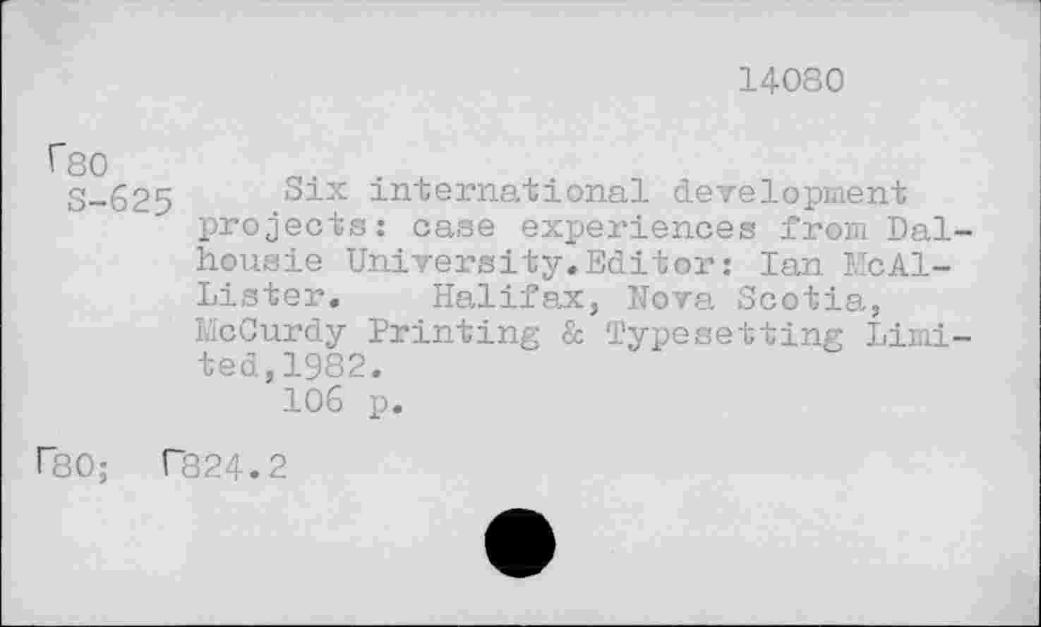 ﻿14080
rso
S-625 Six international development projects: case experiences from Dal-housie University.Editor: Ian McAllister. Halifax, Nova Scotia, McCurdy Printing & Typesetting Limited,1982.
106 p.
FSO; T824.2